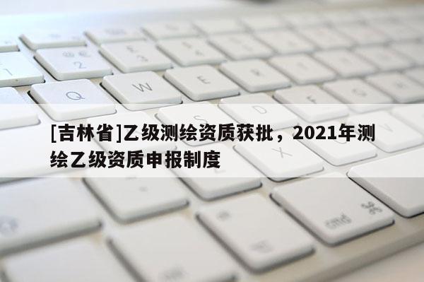 [吉林省]乙級測繪資質獲批，2021年測繪乙級資質申報制度
