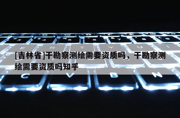 [吉林省]干勘察測(cè)繪需要資質(zhì)嗎，干勘察測(cè)繪需要資質(zhì)嗎知乎