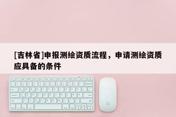 [吉林省]申報測繪資質流程，申請測繪資質應具備的條件