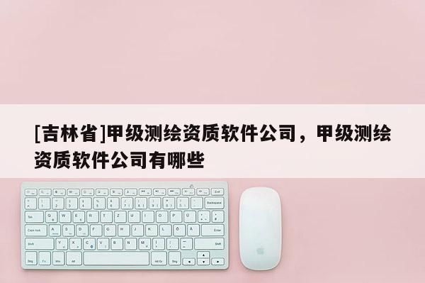 [吉林省]甲級測繪資質軟件公司，甲級測繪資質軟件公司有哪些