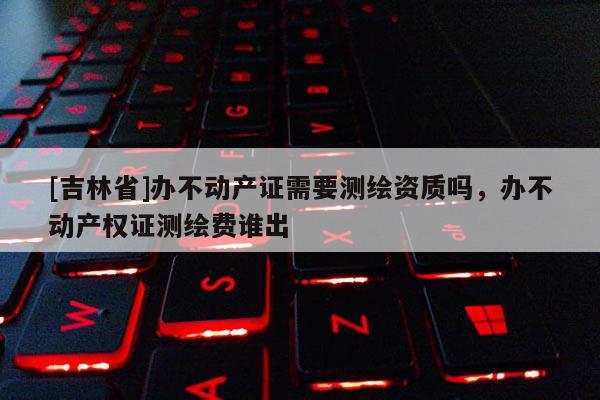 [吉林省]辦不動產證需要測繪資質嗎，辦不動產權證測繪費誰出