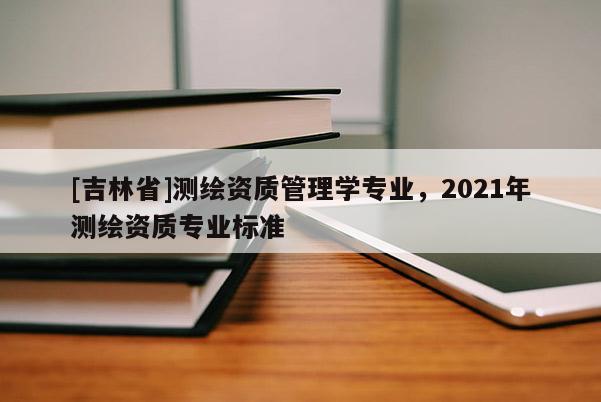 [吉林省]測繪資質管理學專業，2021年測繪資質專業標準
