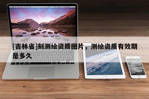 [吉林省]刻測繪資質(zhì)圖片，測繪資質(zhì)有效期是多久