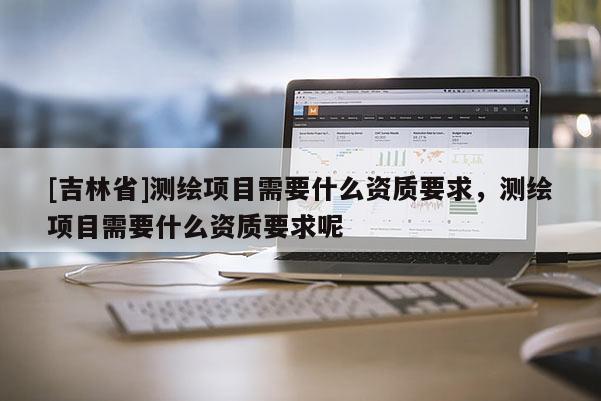 [吉林省]測繪項目需要什么資質(zhì)要求，測繪項目需要什么資質(zhì)要求呢