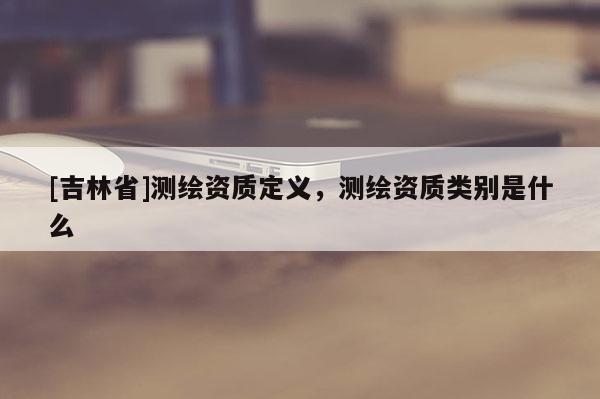 [吉林省]測繪資質定義，測繪資質類別是什么