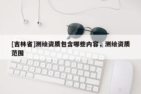 [吉林省]測繪資質包含哪些內容，測繪資質范圍