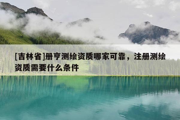[吉林省]冊亨測繪資質哪家可靠，注冊測繪資質需要什么條件