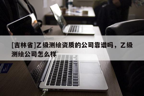 [吉林省]乙級測繪資質的公司靠譜嗎，乙級測繪公司怎么樣