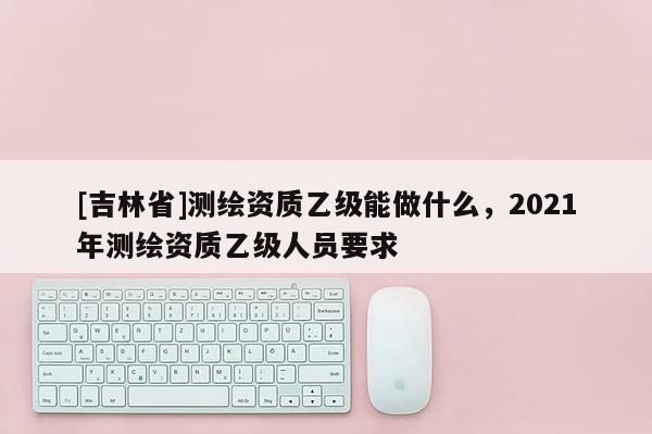 [吉林省]測繪資質乙級能做什么，2021年測繪資質乙級人員要求
