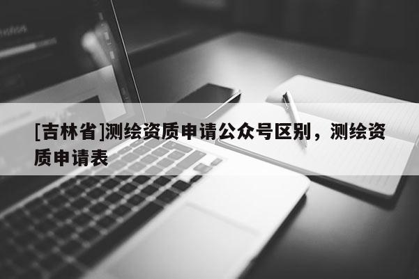 [吉林省]測繪資質申請公眾號區(qū)別，測繪資質申請表