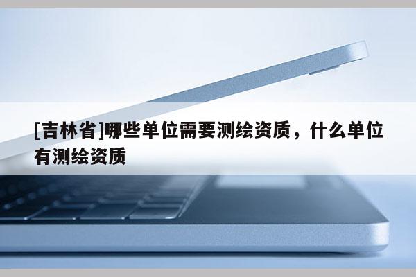 [吉林省]哪些單位需要測繪資質，什么單位有測繪資質