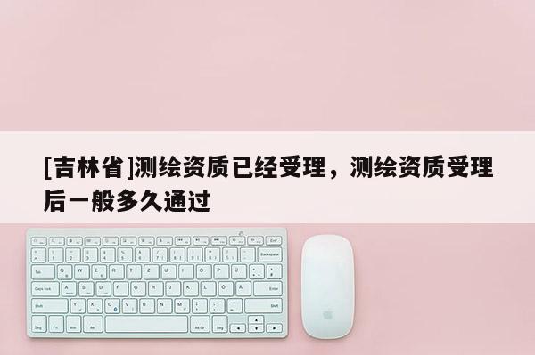 [吉林省]測(cè)繪資質(zhì)已經(jīng)受理，測(cè)繪資質(zhì)受理后一般多久通過