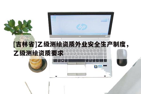 [吉林省]乙級(jí)測(cè)繪資質(zhì)外業(yè)安全生產(chǎn)制度，乙級(jí)測(cè)繪資質(zhì)要求