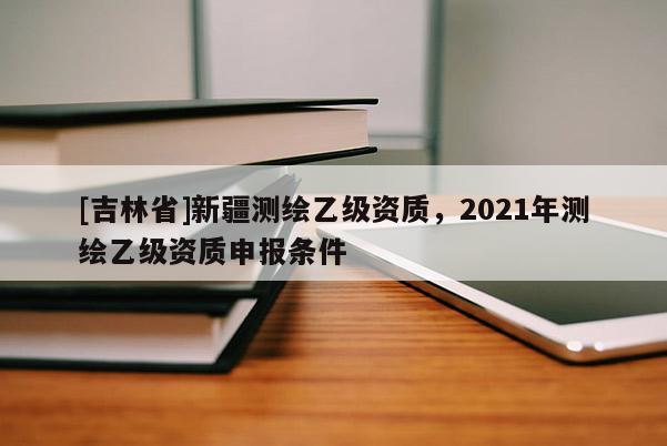 [吉林省]新疆測繪乙級資質(zhì)，2021年測繪乙級資質(zhì)申報條件