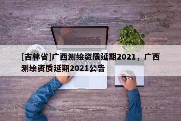 [吉林省]廣西測繪資質延期2021，廣西測繪資質延期2021公告