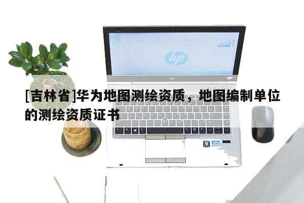 [吉林省]華為地圖測繪資質，地圖編制單位的測繪資質證書