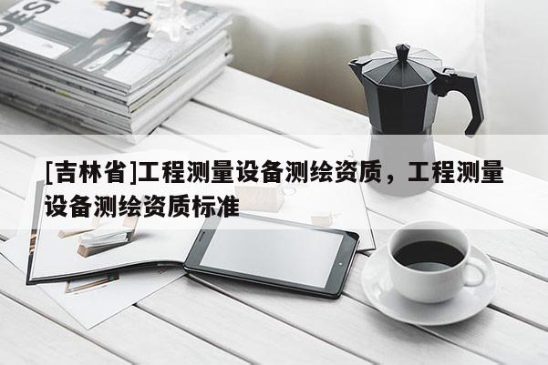 [吉林省]工程測量設(shè)備測繪資質(zhì)，工程測量設(shè)備測繪資質(zhì)標(biāo)準(zhǔn)