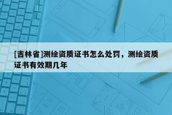 [吉林省]測繪資質證書怎么處罰，測繪資質證書有效期幾年