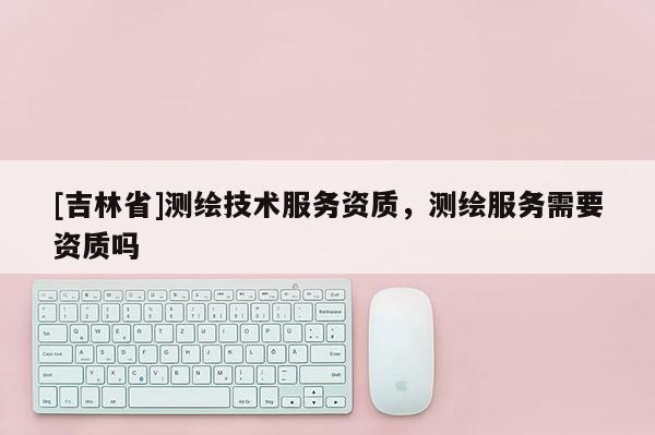 [吉林省]測繪技術服務資質，測繪服務需要資質嗎