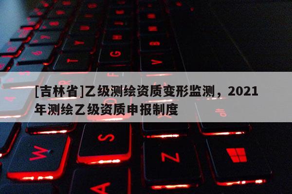 [吉林省]乙級測繪資質變形監(jiān)測，2021年測繪乙級資質申報制度