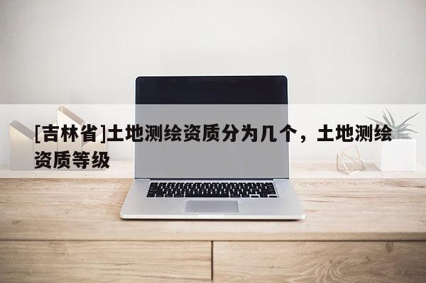 [吉林省]土地測繪資質分為幾個，土地測繪資質等級