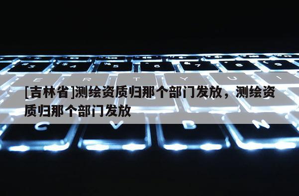 [吉林省]測繪資質(zhì)歸那個部門發(fā)放，測繪資質(zhì)歸那個部門發(fā)放