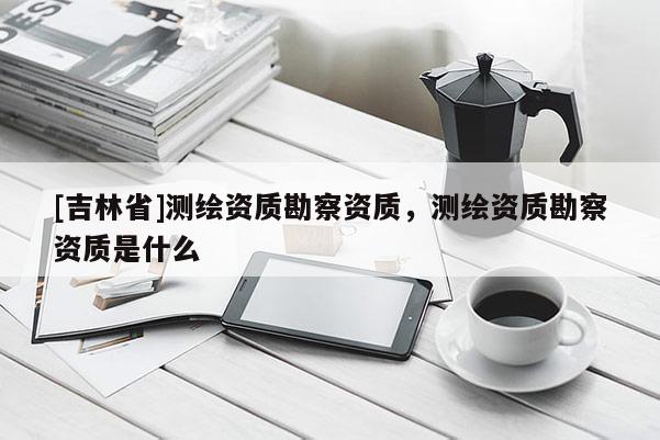 [吉林省]測繪資質勘察資質，測繪資質勘察資質是什么