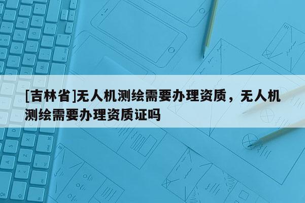 [吉林省]無人機測繪需要辦理資質，無人機測繪需要辦理資質證嗎