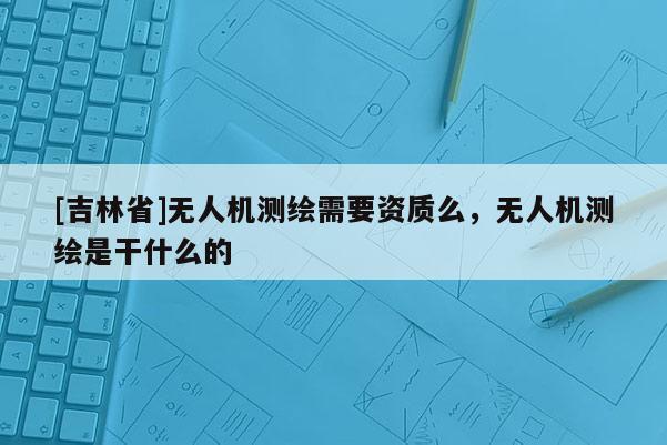 [吉林省]無人機(jī)測(cè)繪需要資質(zhì)么，無人機(jī)測(cè)繪是干什么的