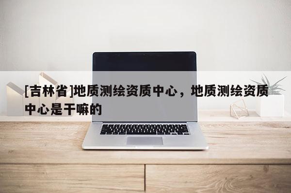 [吉林省]地質測繪資質中心，地質測繪資質中心是干嘛的