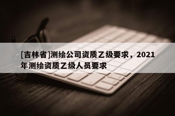 [吉林省]測繪公司資質乙級要求，2021年測繪資質乙級人員要求