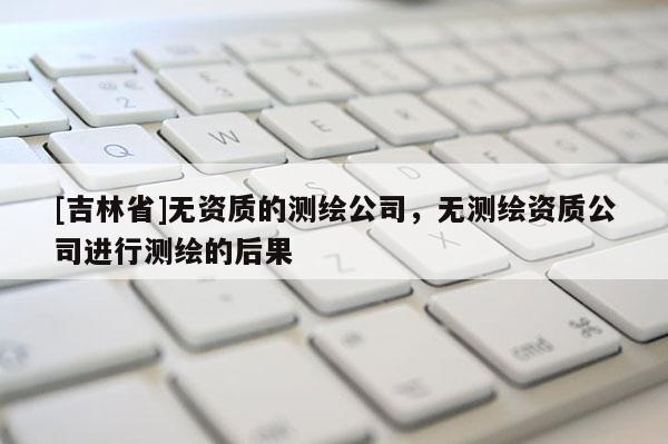 [吉林省]無資質的測繪公司，無測繪資質公司進行測繪的后果