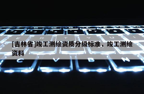 [吉林省]竣工測(cè)繪資質(zhì)分級(jí)標(biāo)準(zhǔn)，竣工測(cè)繪資料