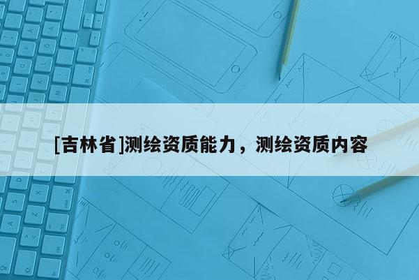 [吉林省]測繪資質(zhì)能力，測繪資質(zhì)內(nèi)容