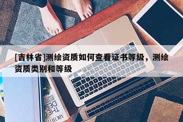 [吉林省]測繪資質如何查看證書等級，測繪資質類別和等級