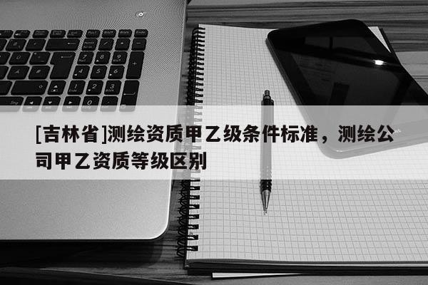 [吉林省]測繪資質(zhì)甲乙級條件標(biāo)準(zhǔn)，測繪公司甲乙資質(zhì)等級區(qū)別