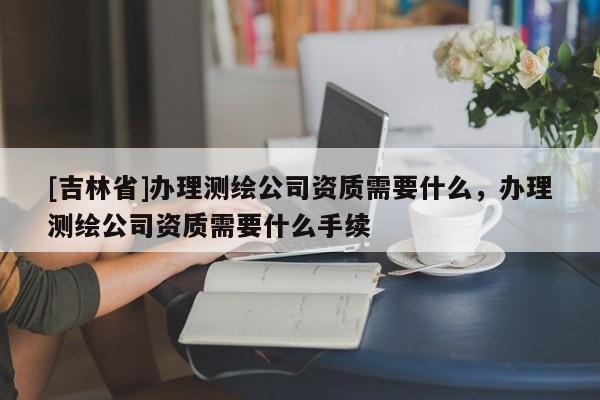 [吉林省]辦理測繪公司資質需要什么，辦理測繪公司資質需要什么手續