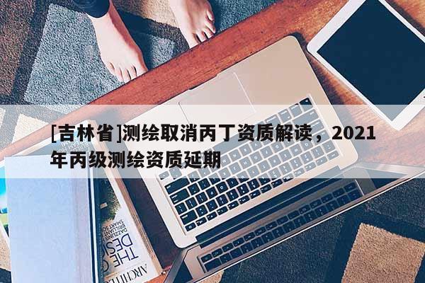 [吉林省]測繪取消丙丁資質解讀，2021年丙級測繪資質延期