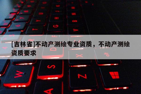 [吉林省]不動產測繪專業資質，不動產測繪資質要求