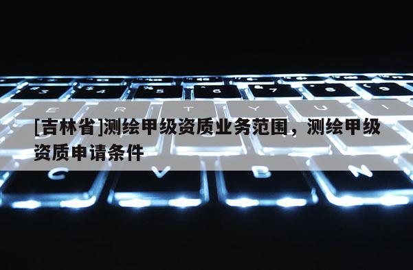 [吉林省]測繪甲級(jí)資質(zhì)業(yè)務(wù)范圍，測繪甲級(jí)資質(zhì)申請(qǐng)條件