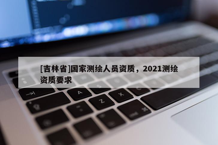 [吉林省]國家測繪人員資質(zhì)，2021測繪資質(zhì)要求