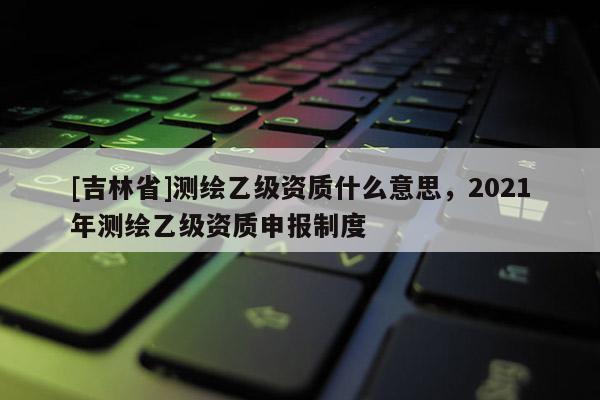[吉林省]測繪乙級資質什么意思，2021年測繪乙級資質申報制度