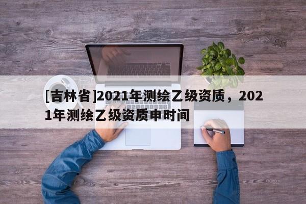 [吉林省]2021年測繪乙級資質，2021年測繪乙級資質申時間
