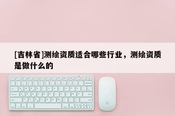 [吉林省]測繪資質適合哪些行業，測繪資質是做什么的