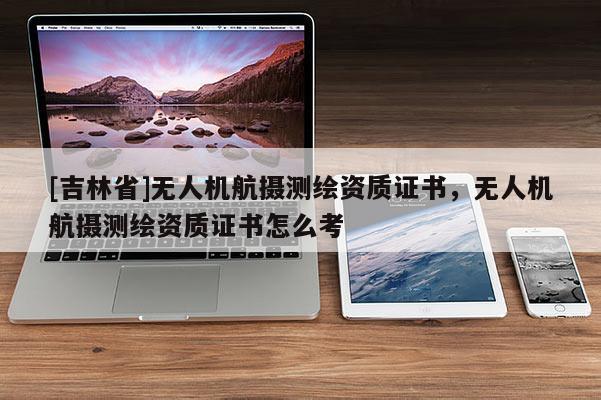[吉林省]無人機航攝測繪資質證書，無人機航攝測繪資質證書怎么考