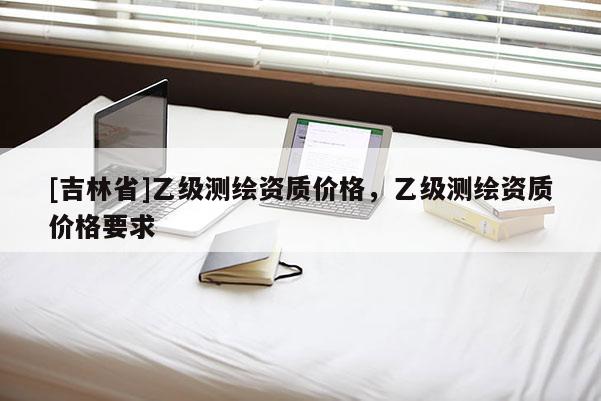 [吉林省]乙級測繪資質價格，乙級測繪資質價格要求