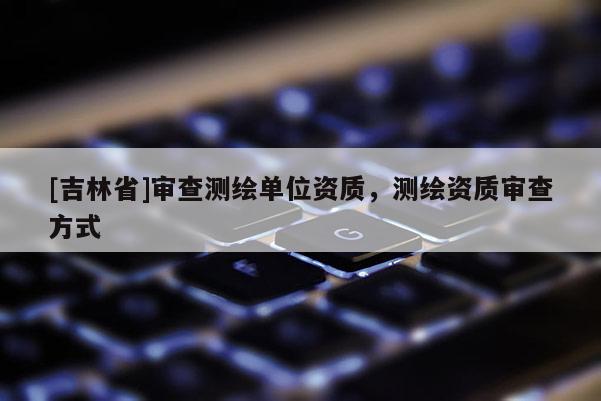 [吉林省]審查測繪單位資質，測繪資質審查方式