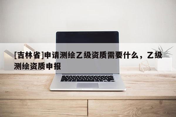 [吉林省]申請測繪乙級資質需要什么，乙級測繪資質申報