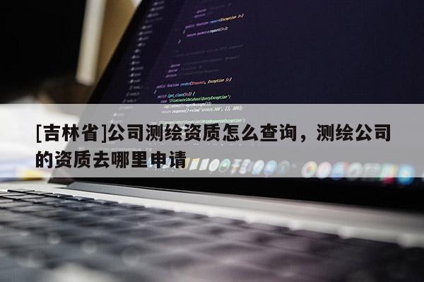[吉林省]公司測繪資質怎么查詢，測繪公司的資質去哪里申請