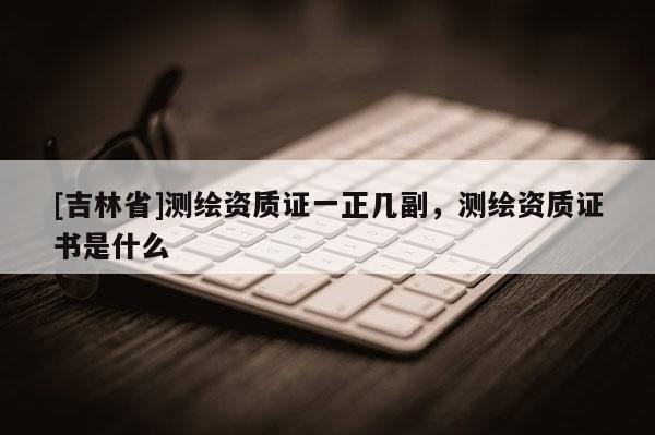 [吉林省]測繪資質證一正幾副，測繪資質證書是什么
